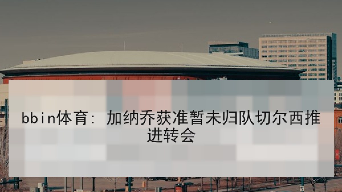 bbin体育: 加纳乔获准暂未归队切尔西推进转会