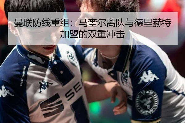 曼联防线重组：马奎尔离队与德里赫特加盟的双重冲击