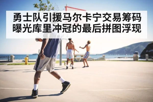 勇士队引援马尔卡宁交易筹码曝光库里冲冠的最后拼图浮现